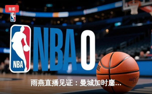 雨燕直播见证：曼城加时鏖战4-1逆转皇马，罗德里戈双响定江山