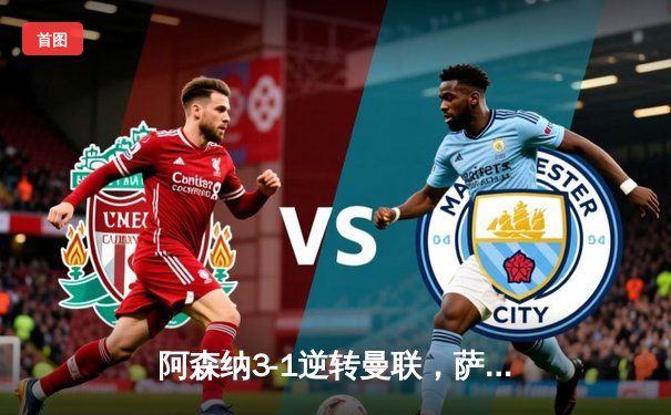 阿森纳3-1逆转曼联，萨卡传射建功，哈弗茨绝妙挑射定胜局