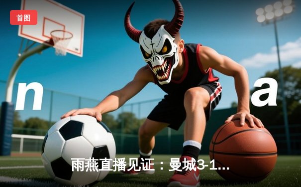 雨燕直播见证：曼城3-1逆转曼联，哈兰德双响锁定德比胜利