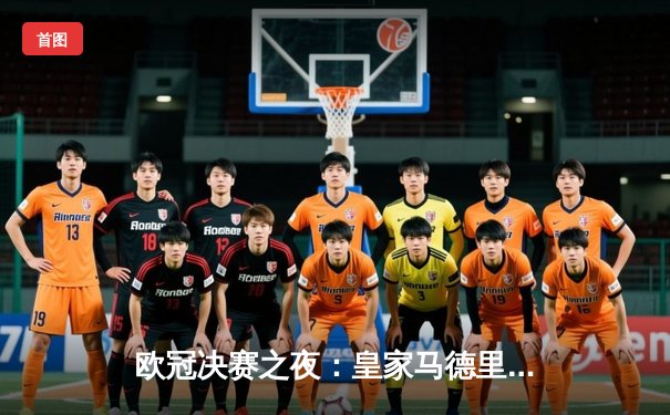 欧冠决赛之夜：皇家马德里2-1险胜多特蒙德，维尼修斯绝杀助队斩获第15冠